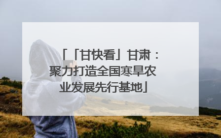 「甘快看」甘肃：聚力打造全国寒旱农业发展先行基地