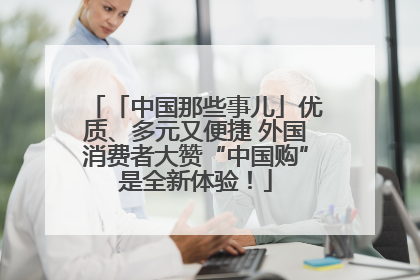「中国那些事儿」优质、多元又便捷 外国消费者大赞“中国购”是全新体验！