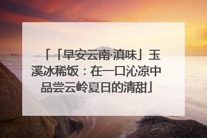 「早安云南·滇味」玉溪冰稀饭：在一口沁凉中品尝云岭夏日的清甜