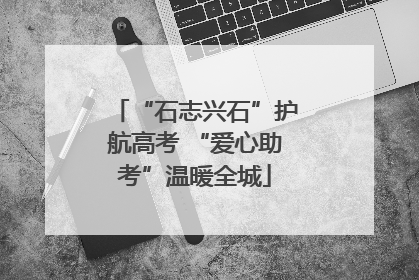 “石志兴石”护航高考 “爱心助考”温暖全城