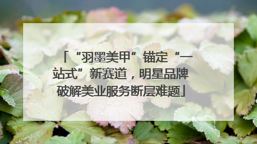 “羽墨美甲”锚定“一站式”新赛道，明星品牌破解美业服务断层难题