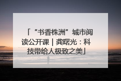 “书香株洲”城市阅读公开课｜龚曙光：科技带给人极致之美