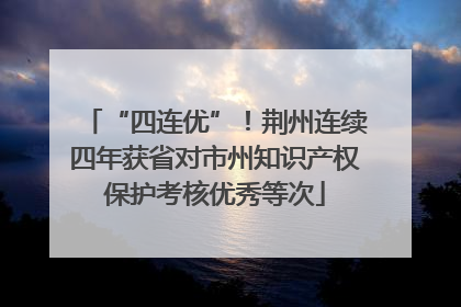“四连优”！荆州连续四年获省对市州知识产权保护考核优秀等次