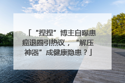 “捏捏”博主自曝患癌退圈引热议，“解压神器”成健康隐患？
