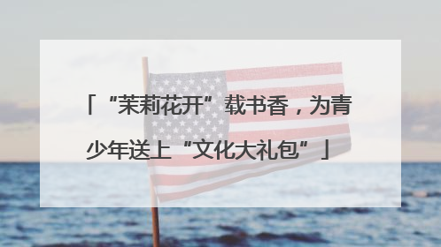 “茉莉花开”载书香，为青少年送上“文化大礼包”