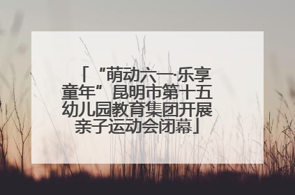 “萌动六一·乐享童年”昆明市第十五幼儿园教育集团开展亲子运动会闭幕