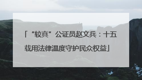“较真”公证员赵文兵：十五载用法律温度守护民众权益