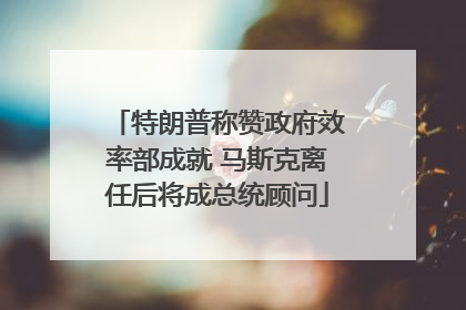 特朗普称赞政府效率部成就 马斯克离任后将成总统顾问