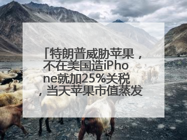 特朗普威胁苹果，不在美国造iPhone就加25%关税，当天苹果市值蒸发1000亿美元