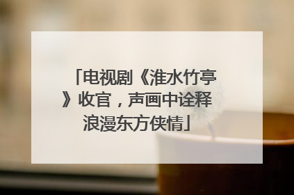电视剧《淮水竹亭》收官，声画中诠释浪漫东方侠情