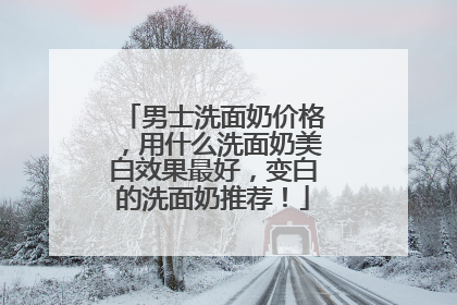 男士洗面奶价格，用什么洗面奶美白效果最好，变白的洗面奶推荐！