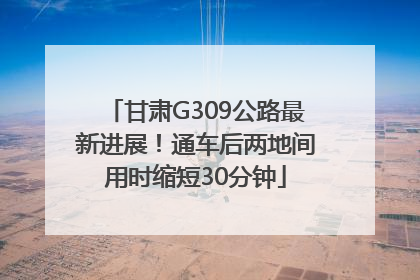 甘肃G309公路最新进展！通车后两地间用时缩短30分钟