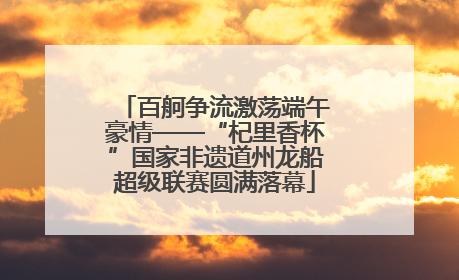 百舸争流激荡端午豪情——“杞里香杯”国家非遗道州龙船超级联赛圆满落幕