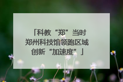 科教“郑”当时 郑州科技馆领跑区域创新“加速度”