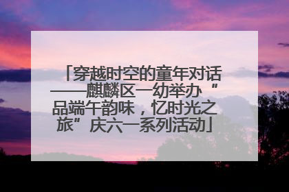 穿越时空的童年对话——麒麟区一幼举办“品端午韵味，忆时光之旅”庆六一系列活动