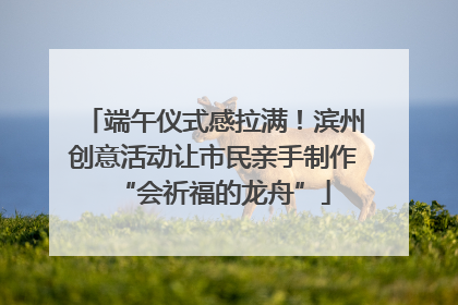 端午仪式感拉满！滨州创意活动让市民亲手制作“会祈福的龙舟”