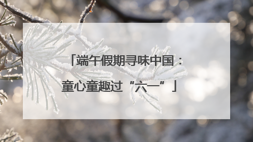 端午假期寻味中国：童心童趣过“六一”