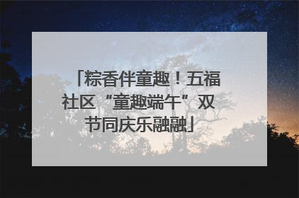 粽香伴童趣！五福社区“童趣端午”双节同庆乐融融