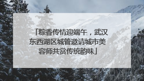 粽香传情迎端午，武汉东西湖区城管邀请城市美容师共赏传统韵味