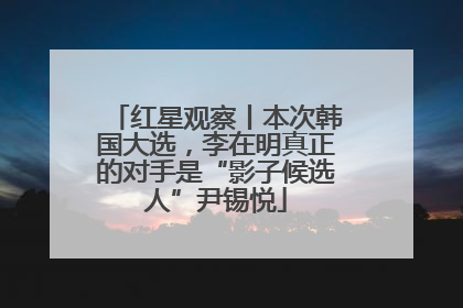 红星观察丨本次韩国大选，李在明真正的对手是“影子候选人”尹锡悦
