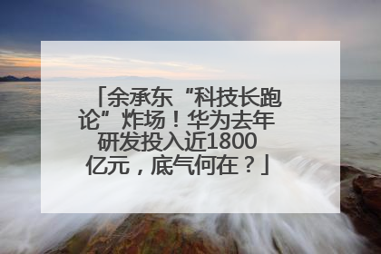 余承东“科技长跑论”炸场！华为去年研发投入近1800亿元，底气何在？