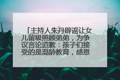 主持人朱丹辟谣让女儿留级照顾弟弟，为争议言论道歉：孩子们接受的是混龄教育，感恩每一条批评