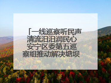 一线巡察听民声 清流汨汨润民心 安宁区委第五巡察组推动解决塘坝通水难题