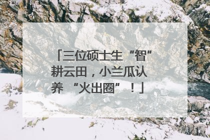 三位硕士生“智” 耕云田，小兰瓜认养 “火出圈”！