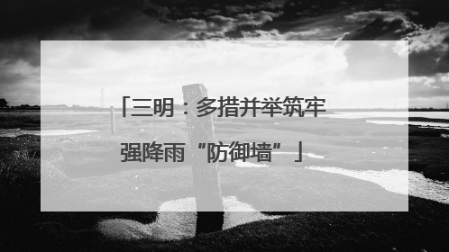 三明：多措并举筑牢强降雨“防御墙”
