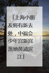 上海小朋友将有新去处，中福会少年宫新宫落地黄浦滨江