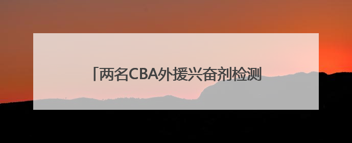 两名CBA外援兴奋剂检测呈阳性 俱乐部表态零容忍