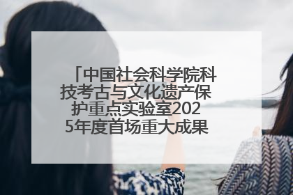 中国社会科学院科技考古与文化遗产保护重点实验室2025年度首场重大成果发布会在京举行