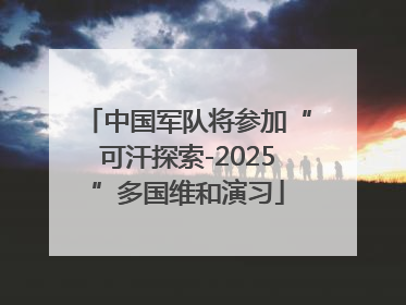 中国军队将参加“可汗探索-2025”多国维和演习