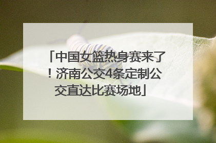 中国女篮热身赛来了！济南公交4条定制公交直达比赛场地