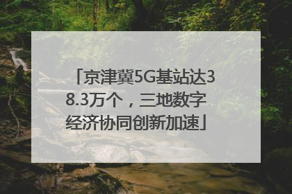 京津冀5G基站达38.3万个，三地数字经济协同创新加速