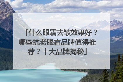 什么眼霜去皱效果好？哪些抗老眼霜品牌值得推荐？十大品牌揭秘