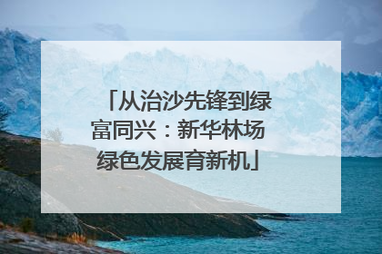 从治沙先锋到绿富同兴：新华林场绿色发展育新机