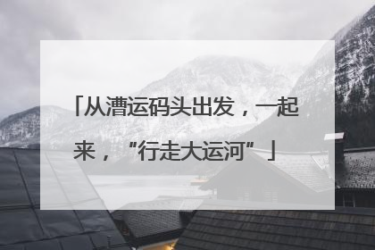 从漕运码头出发，一起来，“行走大运河”