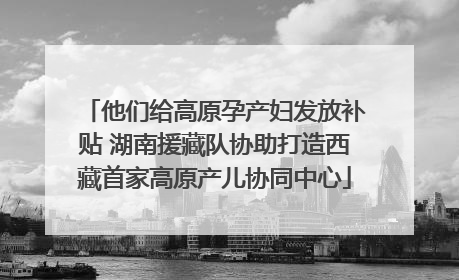 他们给高原孕产妇发放补贴 湖南援藏队协助打造西藏首家高原产儿协同中心