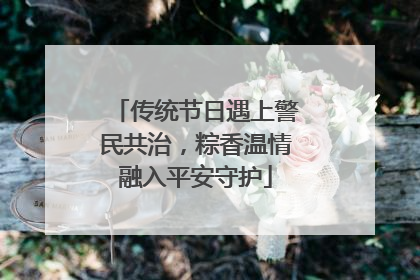 传统节日遇上警民共治，粽香温情融入平安守护