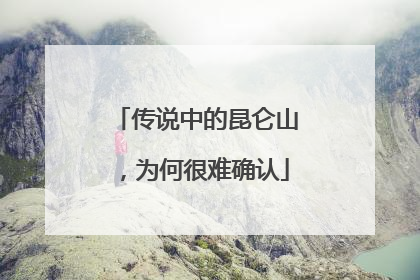 传说中的昆仑山，为何很难确认