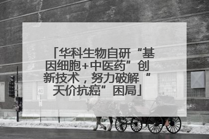 华科生物自研“基因细胞+中医药”创新技术，努力破解“天价抗癌”困局