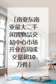 南亚东南亚最大二手闲置物品交易中心市场开业首周成交量超10万件