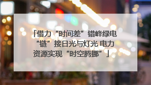 借力“时间差”错峰绿电“链”接日光与灯光 电力资源实现“时空腾挪”