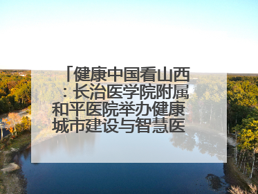 健康中国看山西：长治医学院附属和平医院举办健康城市建设与智慧医院临床研究能力提升交流会