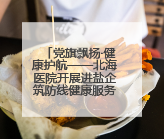 党旗飘扬·健康护航——北海医院开展进盐企筑防线健康服务行动