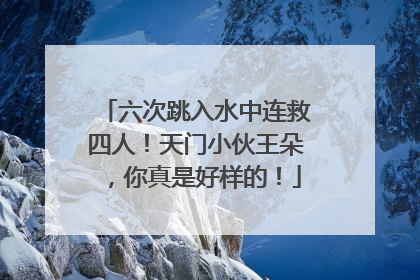 六次跳入水中连救四人！天门小伙王朵，你真是好样的！