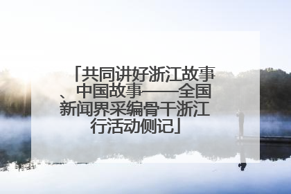 共同讲好浙江故事、中国故事——全国新闻界采编骨干浙江行活动侧记