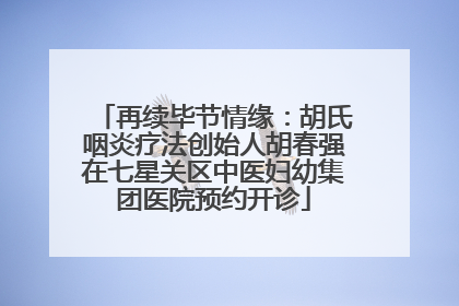 再续毕节情缘：胡氏咽炎疗法创始人胡春强在七星关区中医妇幼集团医院预约开诊