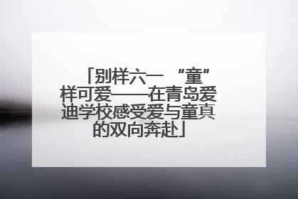 别样六一 “童”样可爱——在青岛爱迪学校感受爱与童真的双向奔赴